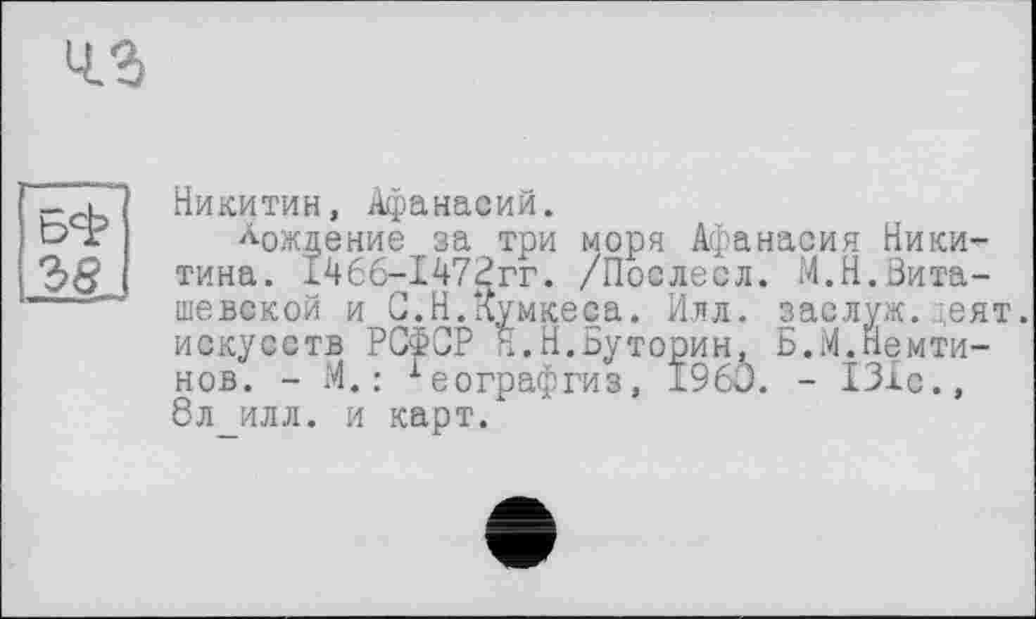 ﻿
Никитин, Афанасий.
Рождение за три моря Афанасия Никитина. 146б-147£гг. /Послесл. М.Н.Нита-шевской и С.Н.лумкееа. Илл. заслуж.деят. искусств РСФСР Я.Н.Буторин, Б.М.Немти-нов. - И.: хеографгиз, I960. - 131с., 8л илл. и карт.